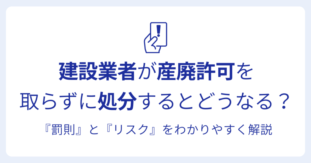 建設業者が産廃許可を 取らずに処分するとどうなる？『罰則』と『リスク』をわかりやすく解説